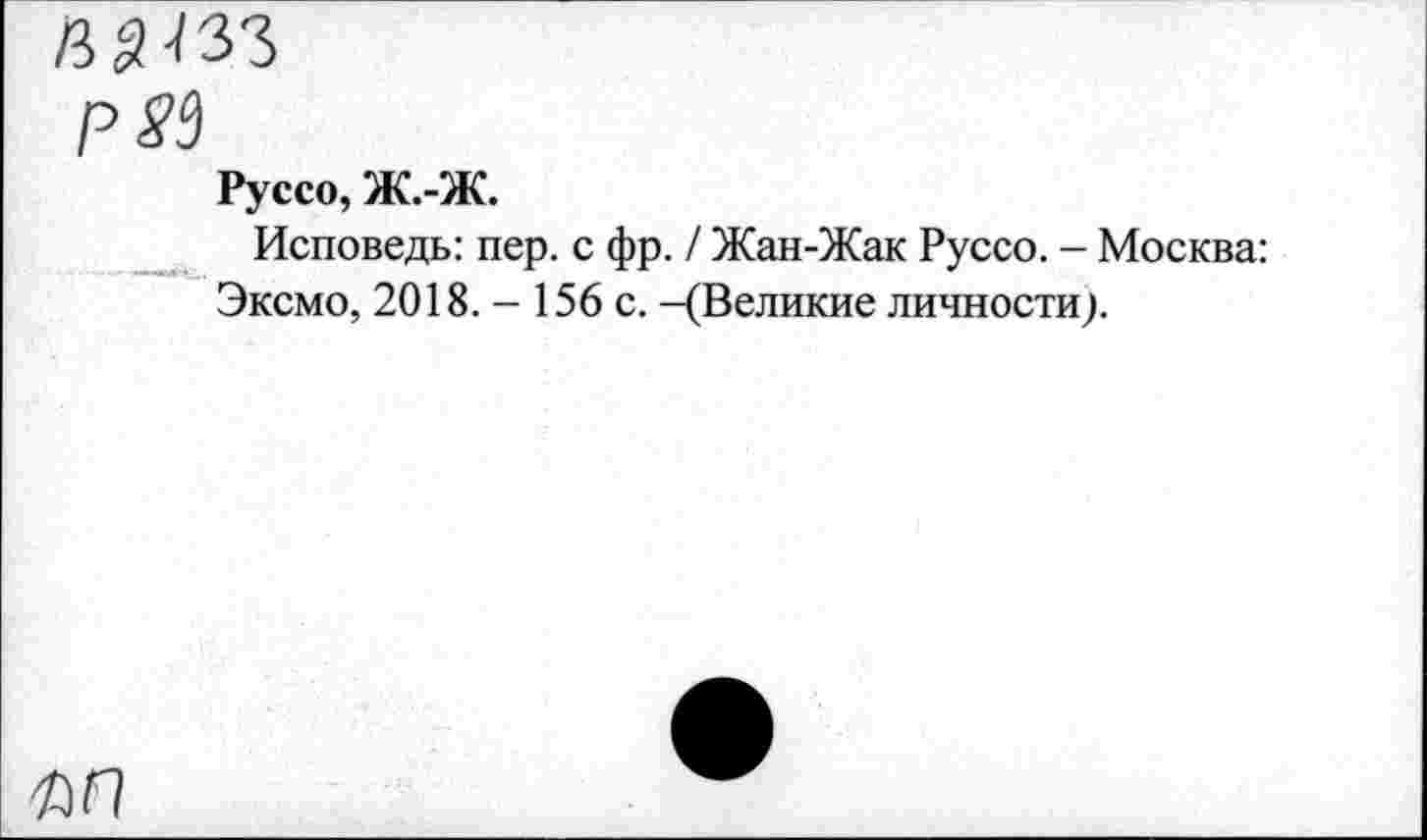 ﻿ЙЗ-/33
Р85
Руссо, Ж.-Ж.
Исповедь: пер. с фр. / Жан-Жак Руссо. - Москва: Эксмо, 2018. - 156 с. -(Великие личности).
